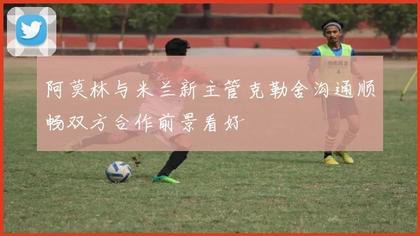 阿莫林与米兰新主管克勒舍沟通顺畅双方合作前景看好