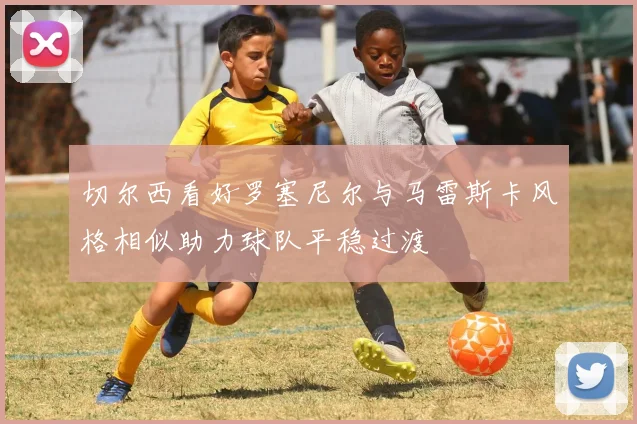 切尔西看好罗塞尼尔与马雷斯卡风格相似助力球队平稳过渡