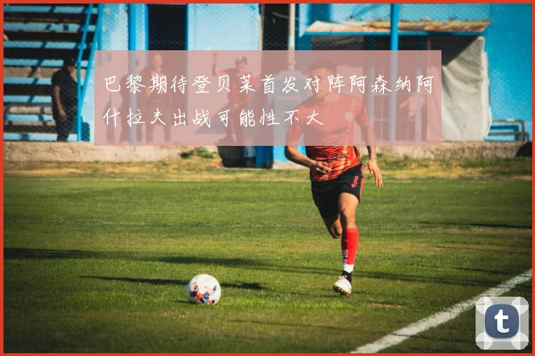巴黎期待登贝莱首发对阵阿森纳阿什拉夫出战可能性不大