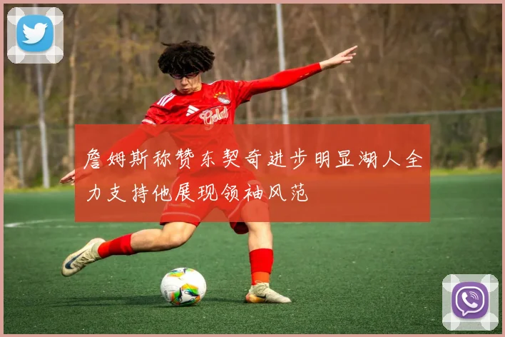 詹姆斯称赞东契奇进步明显湖人全力支持他展现领袖风范