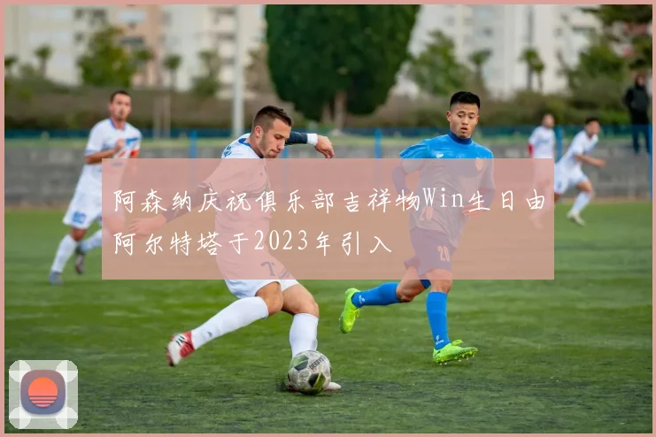 阿森纳庆祝俱乐部吉祥物Win生日由阿尔特塔于2023年引入