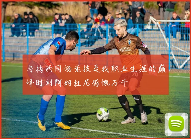 与梅西同场竞技是我职业生涯的巅峰时刻阿姆杜尼感慨万千