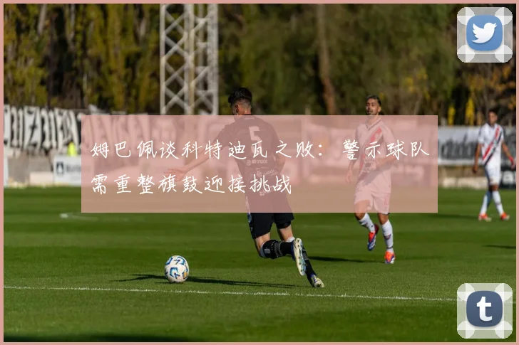 姆巴佩谈科特迪瓦之败：警示球队需重整旗鼓迎接挑战