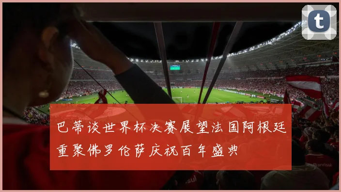 巴蒂谈世界杯决赛展望法国阿根廷重聚佛罗伦萨庆祝百年盛典