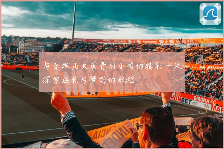 与李炮儿共度青训小将的精彩一天探索成长与梦想的旅程
