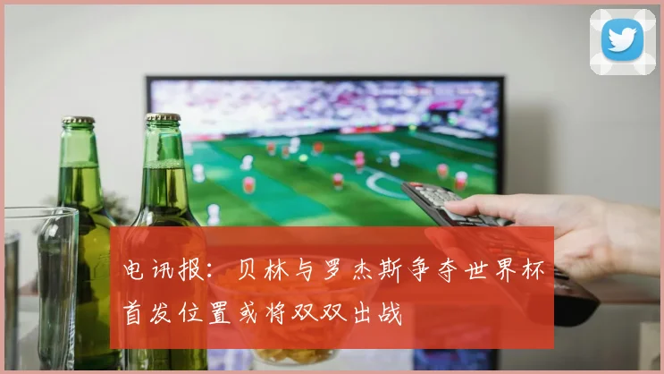 电讯报：贝林与罗杰斯争夺世界杯首发位置或将双双出战