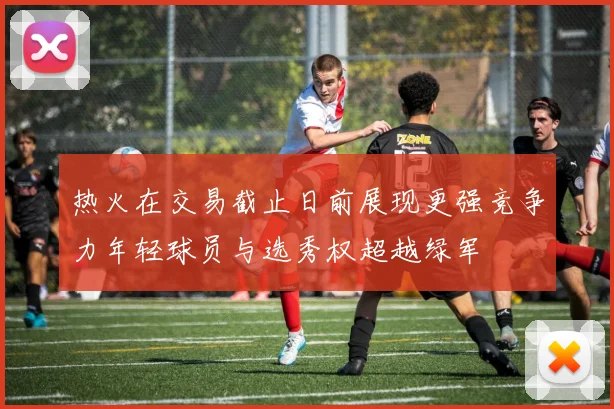 热火在交易截止日前展现更强竞争力年轻球员与选秀权超越绿军