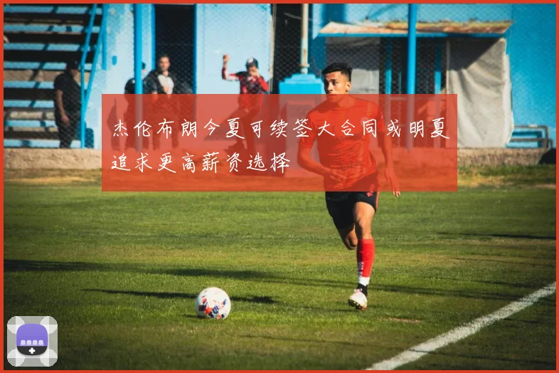 杰伦布朗今夏可续签大合同或明夏追求更高薪资选择