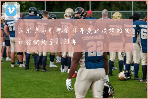 马尤卢与巴黎圣日耳曼达成续约协议将续约至2031年