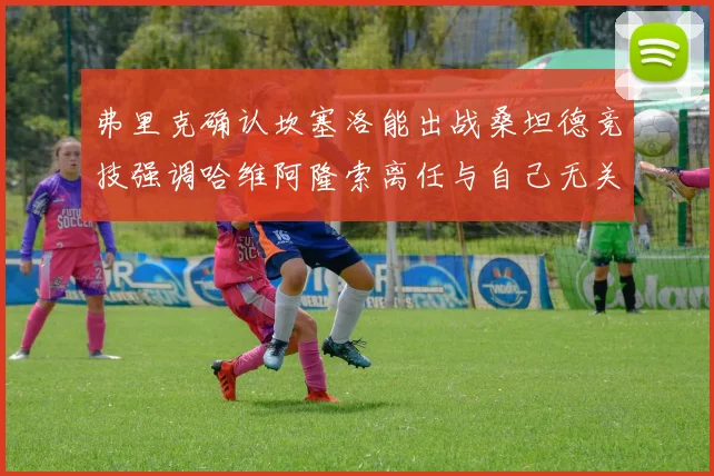 弗里克确认坎塞洛能出战桑坦德竞技强调哈维阿隆索离任与自己无关