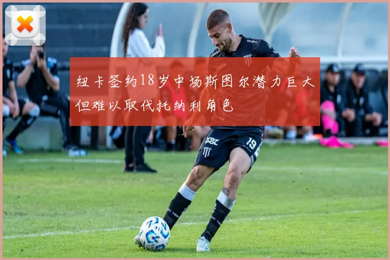 纽卡签约18岁中场斯图尔潜力巨大但难以取代托纳利角色