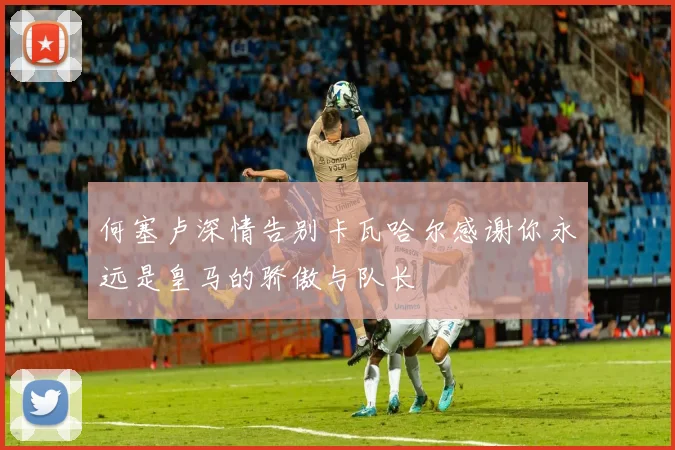 何塞卢深情告别卡瓦哈尔感谢你永远是皇马的骄傲与队长