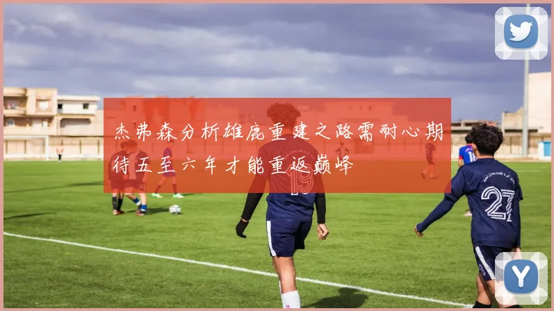 杰弗森分析雄鹿重建之路需耐心期待五至六年才能重返巅峰