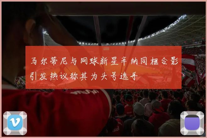 马尔蒂尼与网球新星辛纳同框合影引发热议称其为头号选手