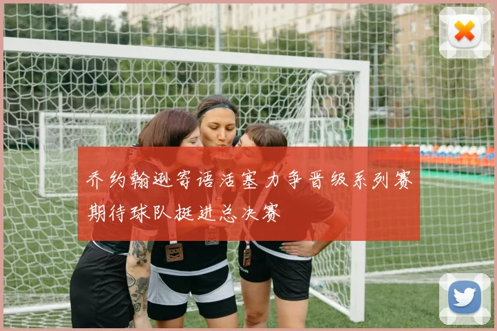 乔约翰逊寄语活塞力争晋级系列赛期待球队挺进总决赛