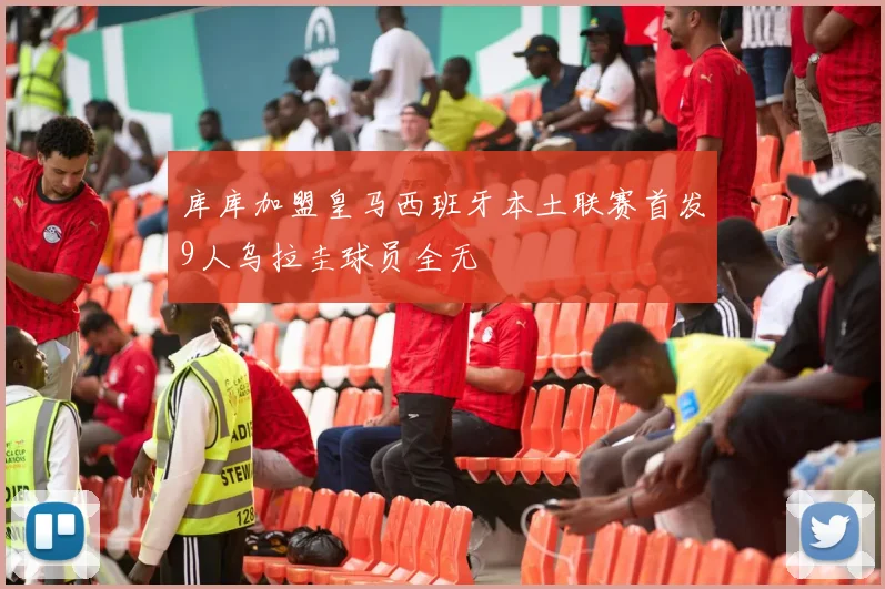 库库加盟皇马西班牙本土联赛首发9人乌拉圭球员全无