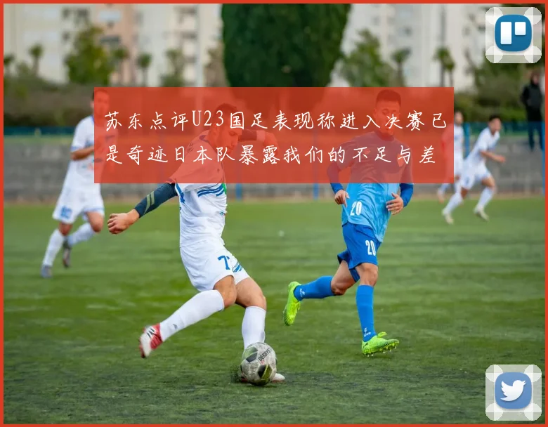 苏东点评U23国足表现称进入决赛已是奇迹日本队暴露我们的不足与差距
