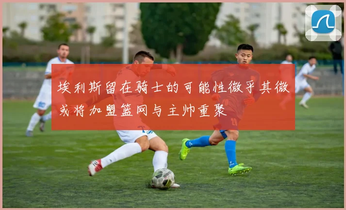 埃利斯留在骑士的可能性微乎其微或将加盟篮网与主帅重聚
