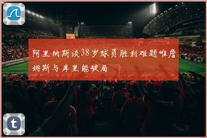 阿里纳斯谈38岁球员胜利难题唯詹姆斯与库里能破局