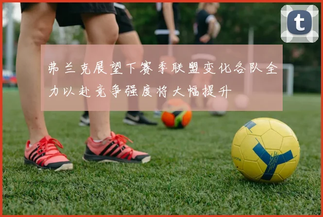 弗兰克展望下赛季联盟变化各队全力以赴竞争强度将大幅提升