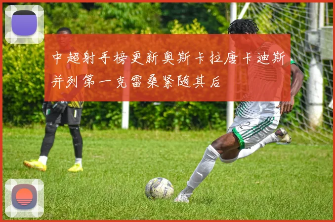中超射手榜更新奥斯卡拉唐卡迪斯并列第一克雷桑紧随其后