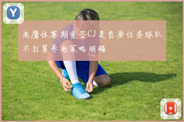 老鹰休赛期重签CJ是首要任务球队不打算养老策略明确