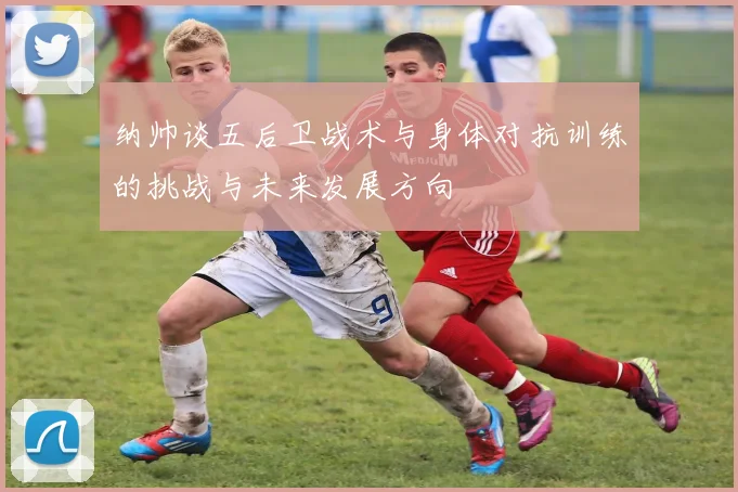 纳帅谈五后卫战术与身体对抗训练的挑战与未来发展方向