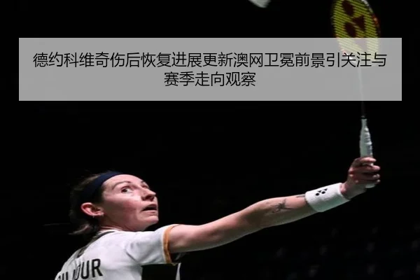 德约科维奇伤后恢复进展更新澳网卫冕前景引关注与赛季走向观察 | TianboSports